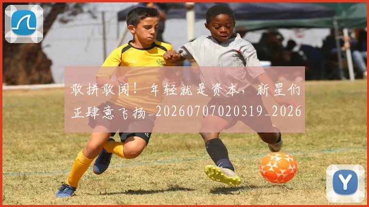 敢拼敢闯！年轻就是资本，新星们正肆意飞扬_20260707020319_20260723185205