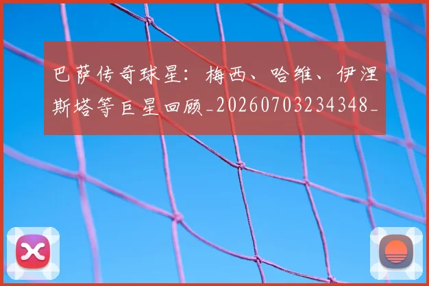 巴萨传奇球星:梅西、哈维、伊涅斯塔等巨星回顾_20260703234348_20260722153130
