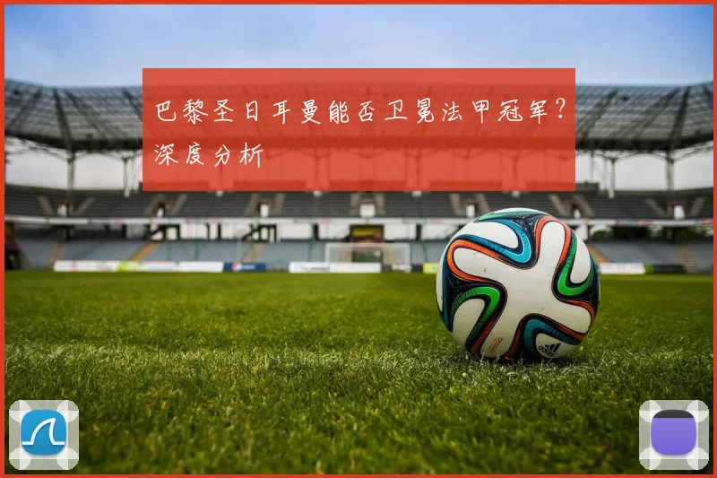巴黎圣日耳曼能否卫冕法甲冠军？深度分析