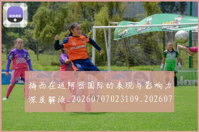 梅西在迈阿密国际的表现与影响力深度解读_20260707023109_20260731180912