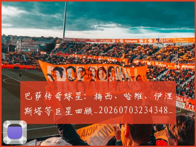 巴萨传奇球星：梅西、哈维、伊涅斯塔等巨星回顾_20260703234348_20260722153130