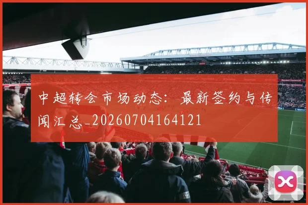 中超转会市场动态：最新签约与传闻汇总_20260704164121
