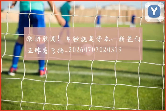 敢拼敢闯!年轻就是资本,新星们正肆意飞扬_20260707020319