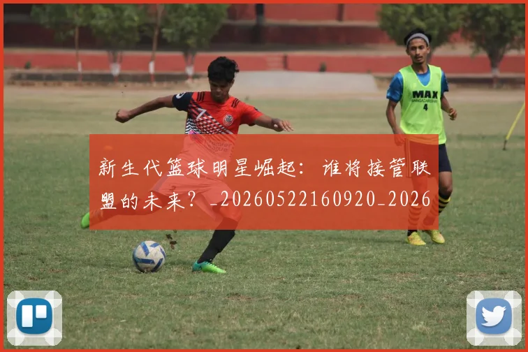 新生代篮球明星崛起：谁将接管联盟的未来？_20260522160920_20260801160555