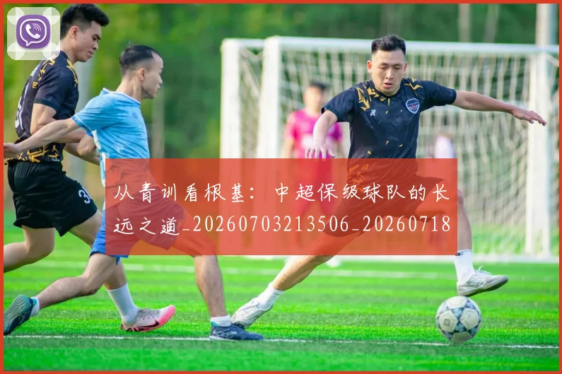 从青训看根基：中超保级球队的长远之道_20260703213506_20260718002655