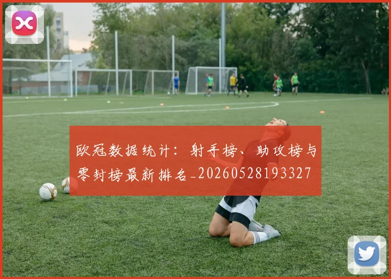 欧冠数据统计：射手榜、助攻榜与零封榜最新排名_20260528193327