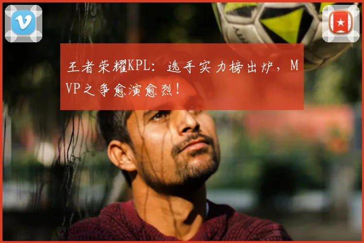 王者荣耀KPL：选手实力榜出炉，MVP之争愈演愈烈！