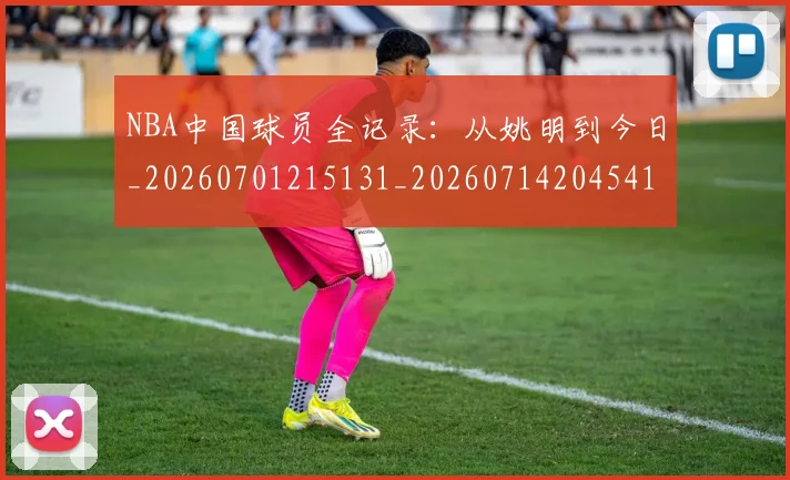 NBA中国球员全记录:从姚明到今日_20260701215131_20260714204541