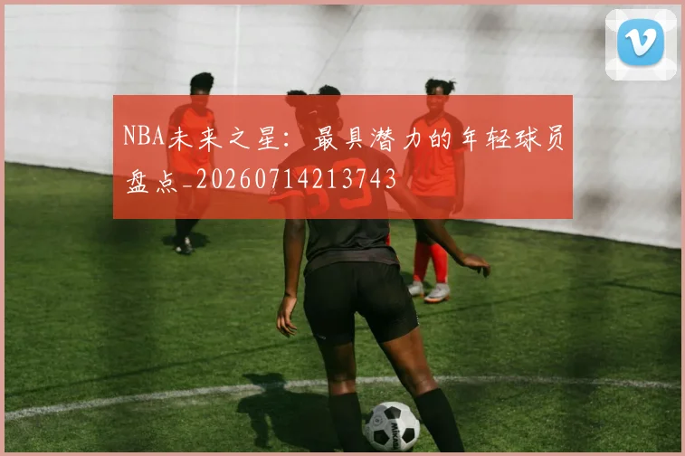 NBA未来之星：最具潜力的年轻球员盘点_20260714213743