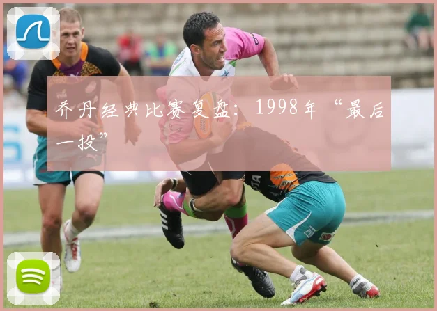 乔丹经典比赛复盘：1998年“最后一投”