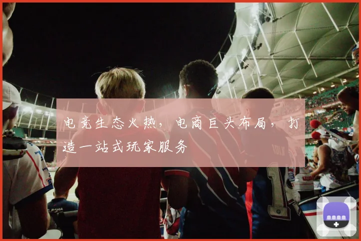 电竞生态火热，电商巨头布局，打造一站式玩家服务