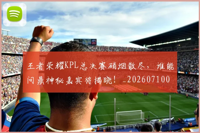 王者荣耀KPL总决赛硝烟散尽，谁能问鼎神秘嘉宾将揭晓！_20260710002902