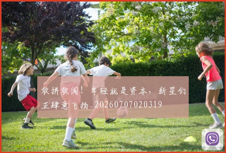 敢拼敢闯！年轻就是资本，新星们正肆意飞扬_20260707020319