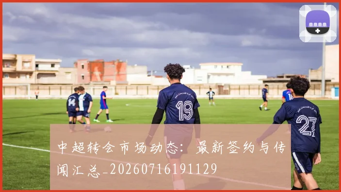 中超转会市场动态:最新签约与传闻汇总_20260716191129