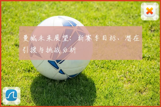 曼城未来展望：新赛季目标、潜在引援与挑战分析