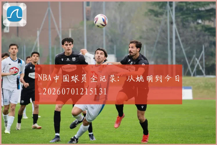 NBA中国球员全记录：从姚明到今日_20260701215131