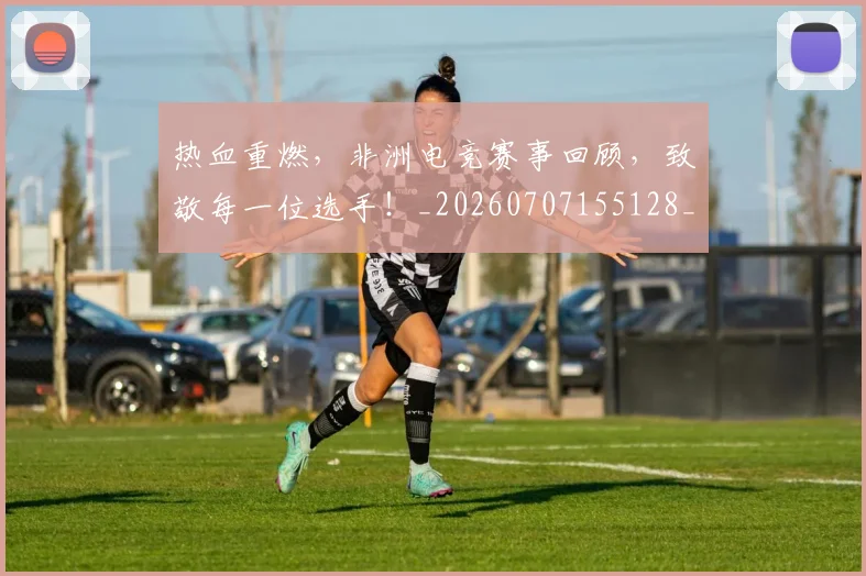 热血重燃，非洲电竞赛事回顾，致敬每一位选手！_20260707155128_20260804163857