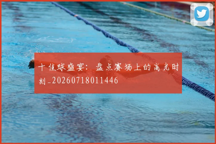 十佳球盛宴：盘点赛场上的高光时刻_20260718011446