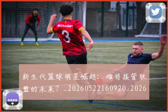 新生代篮球明星崛起：谁将接管联盟的未来？_20260522160920_20260707020939