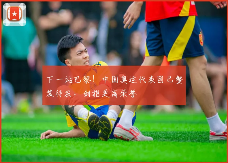 下一站巴黎！中国奥运代表团已整装待发，剑指更高荣誉