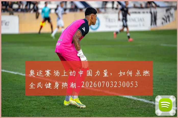 奥运赛场上的中国力量，如何点燃全民健身热潮_20260703230053