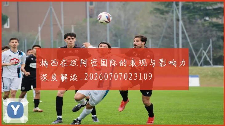 梅西在迈阿密国际的表现与影响力深度解读_20260707023109