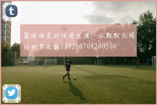 篮球明星的传奇生涯：从默默无闻到世界之巅_20260708200500