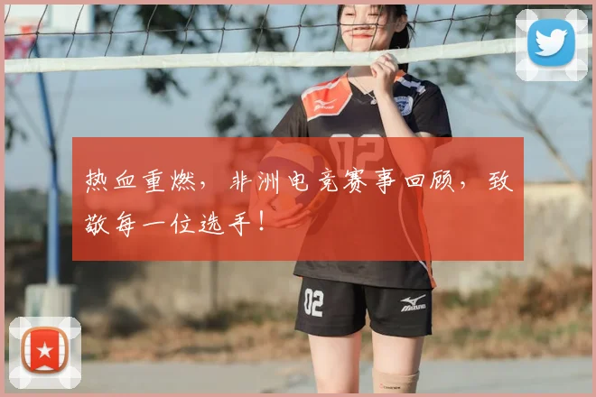 热血重燃,非洲电竞赛事回顾,致敬每一位选手!