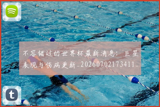 不容错过的世界杯最新消息：巨星表现与伤病更新_20260702173411_20260716181437