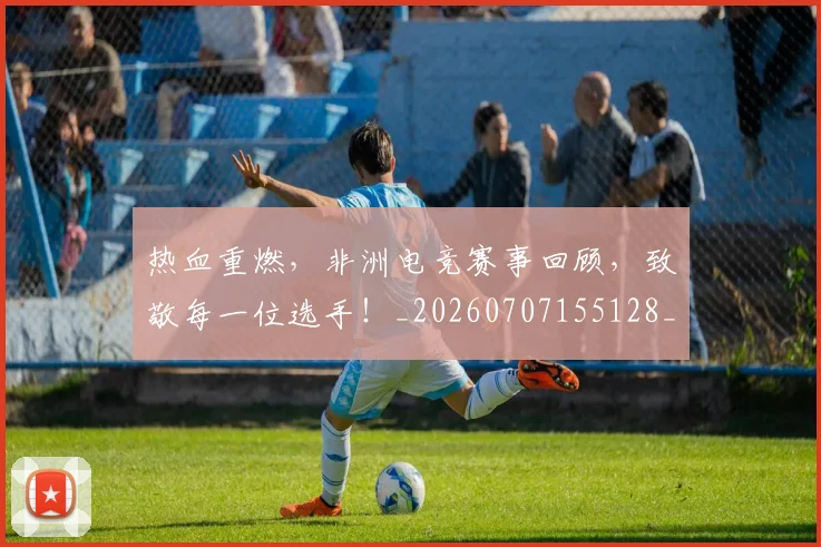 热血重燃,非洲电竞赛事回顾,致敬每一位选手!_20260707155128_20260804163857